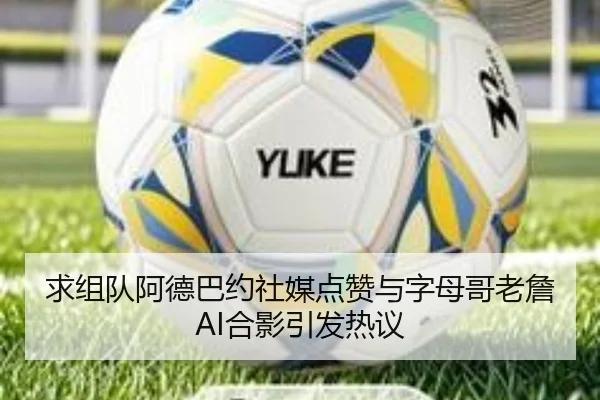 求组队阿德巴约社媒点赞与字母哥老詹AI合影引发热议